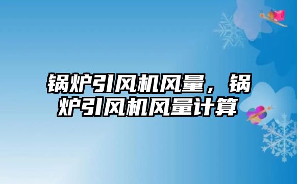 鍋爐引風(fēng)機風(fēng)量，鍋爐引風(fēng)機風(fēng)量計算