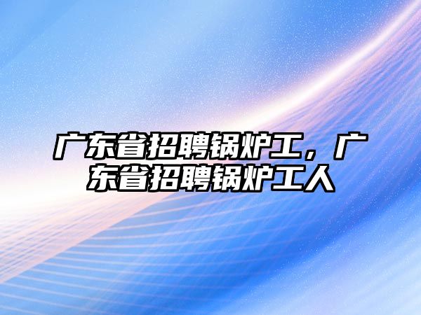 廣東省招聘鍋爐工，廣東省招聘鍋爐工人