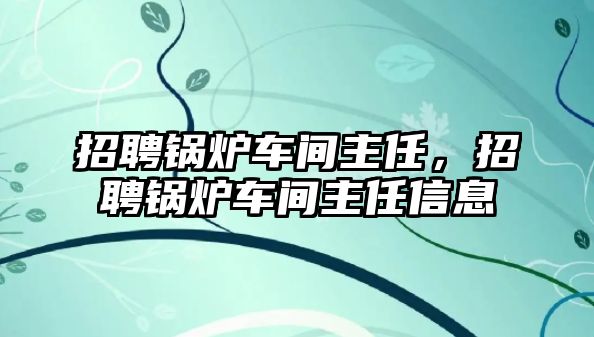 招聘鍋爐車間主任，招聘鍋爐車間主任信息