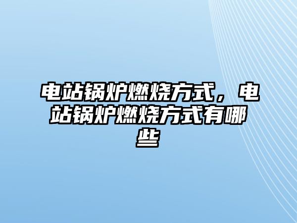 電站鍋爐燃燒方式，電站鍋爐燃燒方式有哪些