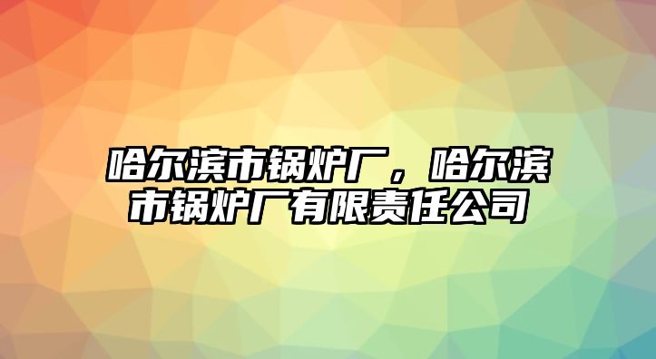 哈爾濱市鍋爐廠，哈爾濱市鍋爐廠有限責(zé)任公司