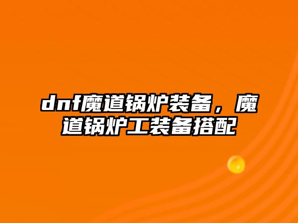 dnf魔道鍋爐裝備，魔道鍋爐工裝備搭配