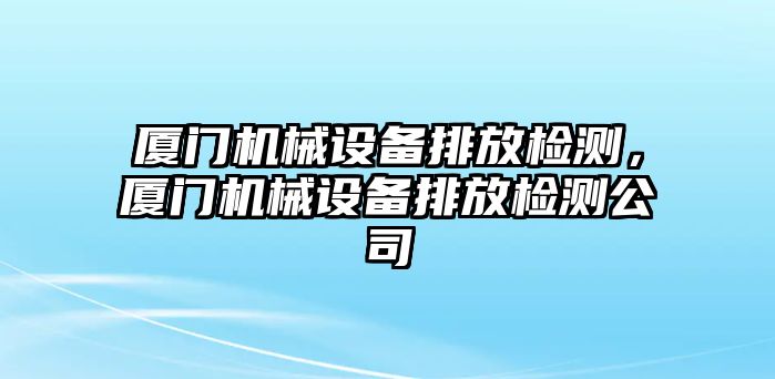 廈門機(jī)械設(shè)備排放檢測，廈門機(jī)械設(shè)備排放檢測公司