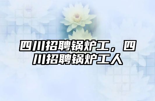 四川招聘鍋爐工，四川招聘鍋爐工人