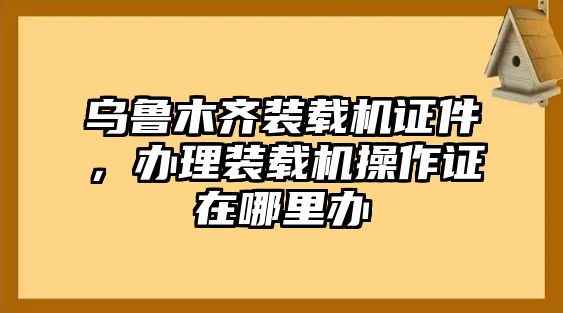 烏魯木齊裝載機(jī)證件，辦理裝載機(jī)操作證在哪里辦