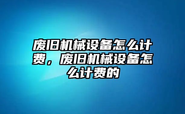 廢舊機(jī)械設(shè)備怎么計(jì)費(fèi)，廢舊機(jī)械設(shè)備怎么計(jì)費(fèi)的