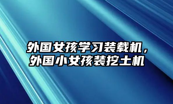 外國女孩學(xué)習(xí)裝載機(jī)，外國小女孩裝挖土機(jī)