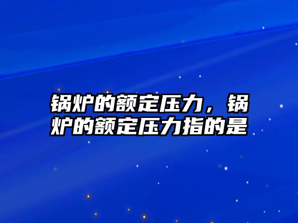 鍋爐的額定壓力，鍋爐的額定壓力指的是