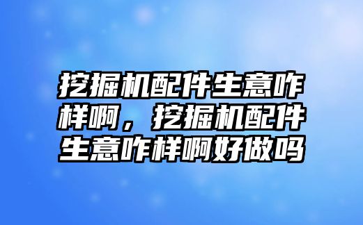 挖掘機配件生意咋樣啊，挖掘機配件生意咋樣啊好做嗎