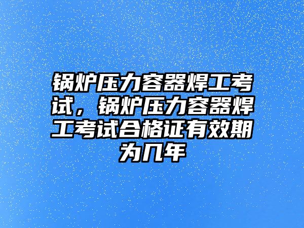 鍋爐壓力容器焊工考試，鍋爐壓力容器焊工考試合格證有效期為幾年