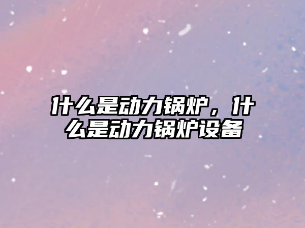 什么是動力鍋爐，什么是動力鍋爐設備