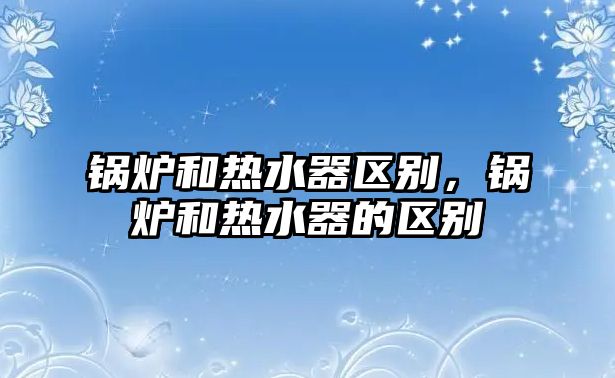 鍋爐和熱水器區(qū)別，鍋爐和熱水器的區(qū)別