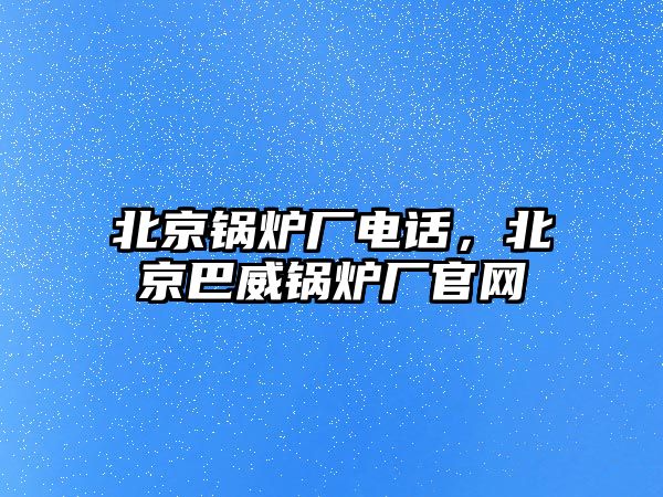 北京鍋爐廠電話，北京巴威鍋爐廠官網(wǎng)