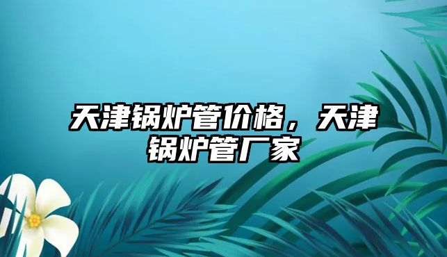 天津鍋爐管價格，天津鍋爐管廠家