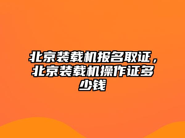 北京裝載機(jī)報名取證，北京裝載機(jī)操作證多少錢