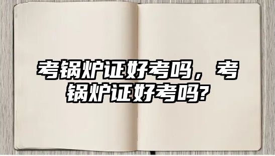 考鍋爐證好考嗎，考鍋爐證好考嗎?