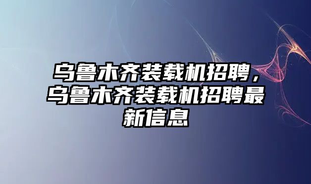 烏魯木齊裝載機招聘，烏魯木齊裝載機招聘最新信息