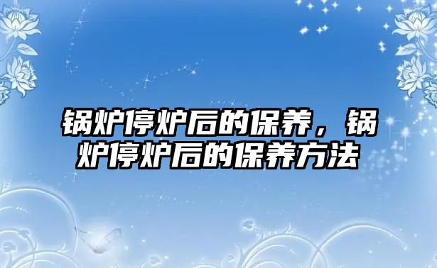 鍋爐停爐后的保養(yǎng)，鍋爐停爐后的保養(yǎng)方法