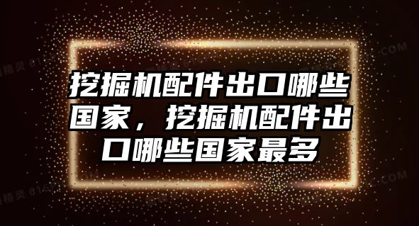 挖掘機配件出口哪些國家，挖掘機配件出口哪些國家最多