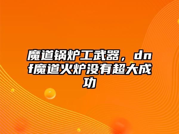 魔道鍋爐工武器，dnf魔道火爐沒有超大成功