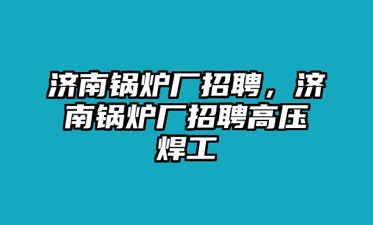 濟(jì)南鍋爐廠(chǎng)招聘，濟(jì)南鍋爐廠(chǎng)招聘高壓焊工