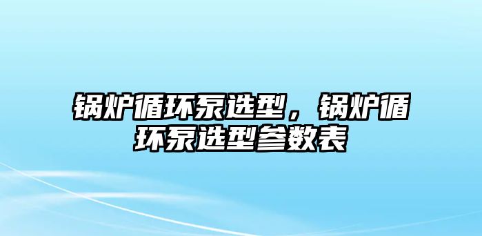 鍋爐循環(huán)泵選型，鍋爐循環(huán)泵選型參數(shù)表