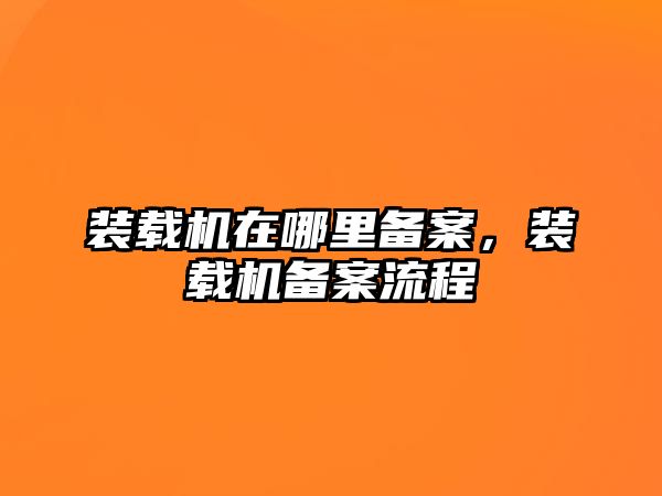 裝載機(jī)在哪里備案，裝載機(jī)備案流程