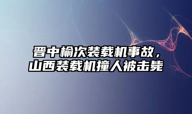 晉中榆次裝載機事故，山西裝載機撞人被擊斃