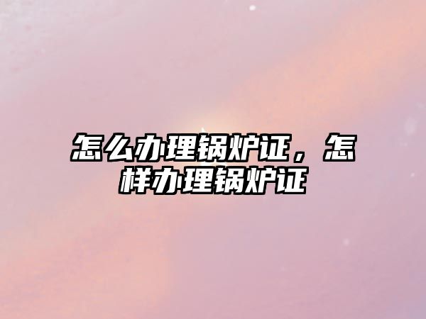 怎么辦理鍋爐證，怎樣辦理鍋爐證