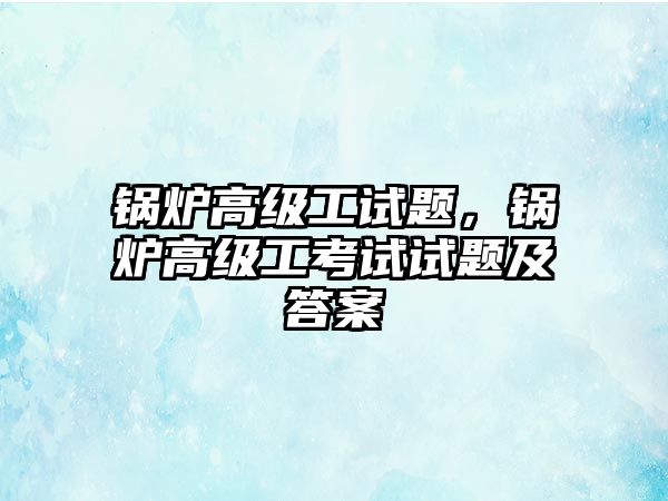 鍋爐高級(jí)工試題，鍋爐高級(jí)工考試試題及答案