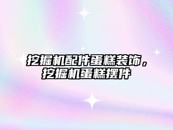 挖掘機配件蛋糕裝飾，挖掘機蛋糕擺件