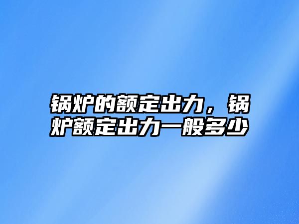 鍋爐的額定出力，鍋爐額定出力一般多少