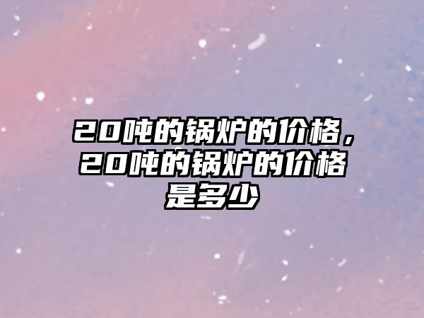 20噸的鍋爐的價格，20噸的鍋爐的價格是多少