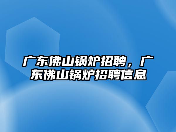 廣東佛山鍋爐招聘，廣東佛山鍋爐招聘信息