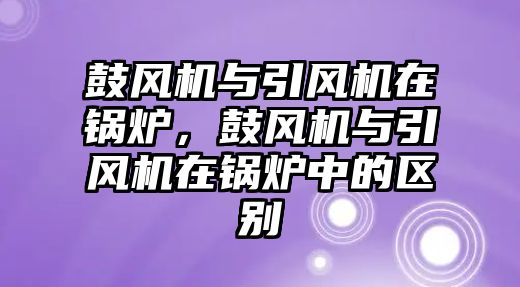 鼓風(fēng)機(jī)與引風(fēng)機(jī)在鍋爐，鼓風(fēng)機(jī)與引風(fēng)機(jī)在鍋爐中的區(qū)別