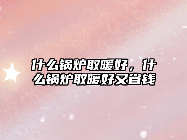 什么鍋爐取暖好，什么鍋爐取暖好又省錢