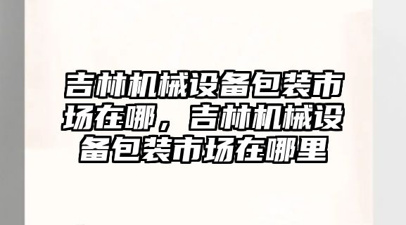 吉林機械設(shè)備包裝市場在哪，吉林機械設(shè)備包裝市場在哪里