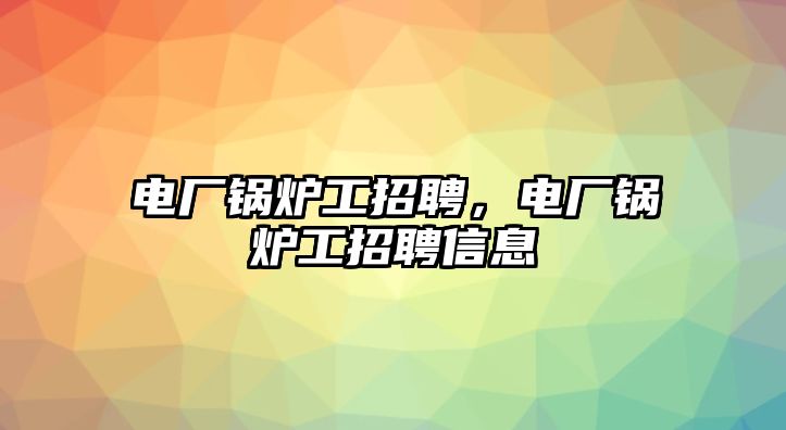 電廠鍋爐工招聘，電廠鍋爐工招聘信息