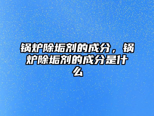 鍋爐除垢劑的成分，鍋爐除垢劑的成分是什么