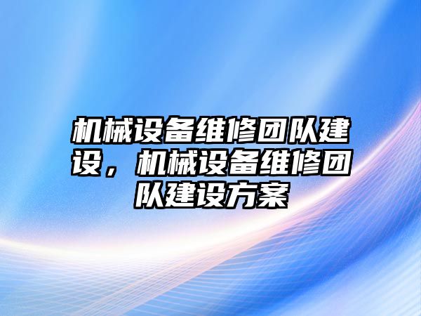 機(jī)械設(shè)備維修團(tuán)隊(duì)建設(shè)，機(jī)械設(shè)備維修團(tuán)隊(duì)建設(shè)方案