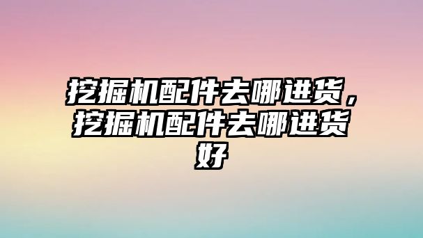 挖掘機配件去哪進貨，挖掘機配件去哪進貨好