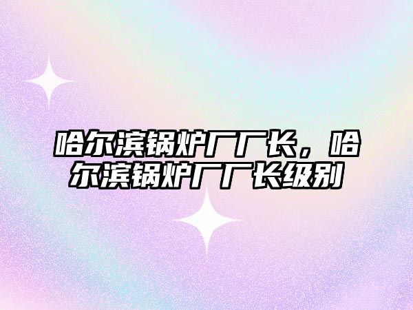 哈爾濱鍋爐廠廠長，哈爾濱鍋爐廠廠長級別