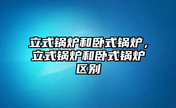 立式鍋爐和臥式鍋爐，立式鍋爐和臥式鍋爐區(qū)別