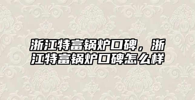 浙江特富鍋爐口碑，浙江特富鍋爐口碑怎么樣