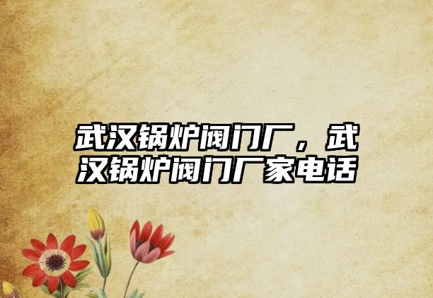 武漢鍋爐閥門廠，武漢鍋爐閥門廠家電話