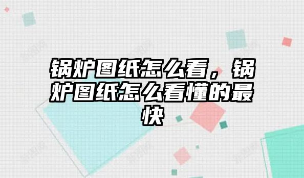 鍋爐圖紙怎么看，鍋爐圖紙怎么看懂的最快