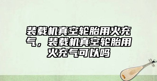 裝載機(jī)真空輪胎用火充氣，裝載機(jī)真空輪胎用火充氣可以嗎