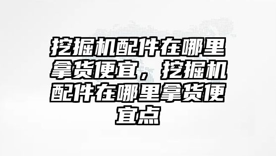 挖掘機(jī)配件在哪里拿貨便宜，挖掘機(jī)配件在哪里拿貨便宜點(diǎn)