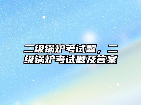 二級鍋爐考試題，二級鍋爐考試題及答案