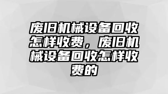 廢舊機械設(shè)備回收怎樣收費，廢舊機械設(shè)備回收怎樣收費的